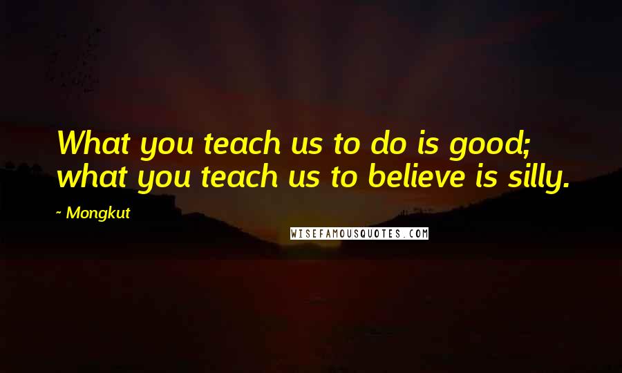 Mongkut Quotes: What you teach us to do is good; what you teach us to believe is silly.