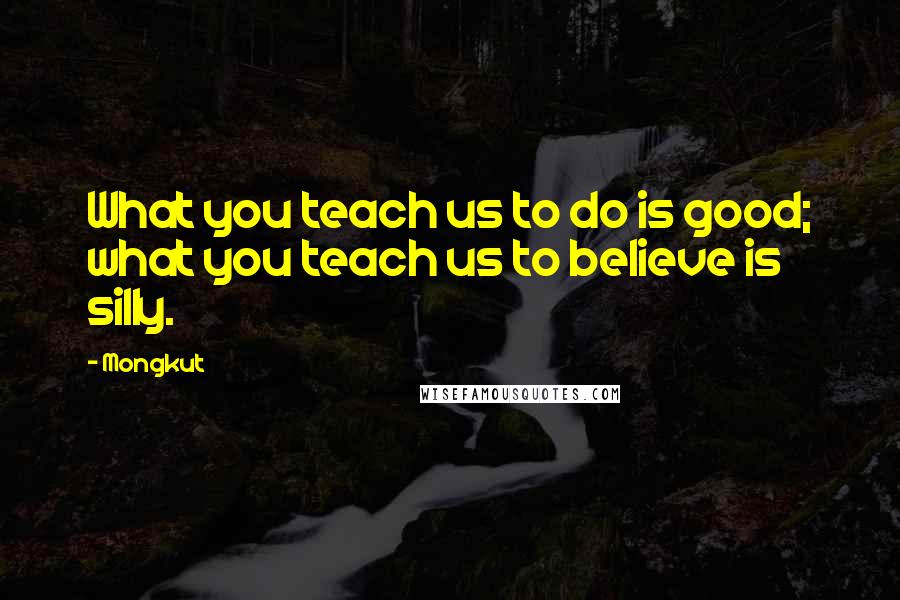 Mongkut Quotes: What you teach us to do is good; what you teach us to believe is silly.