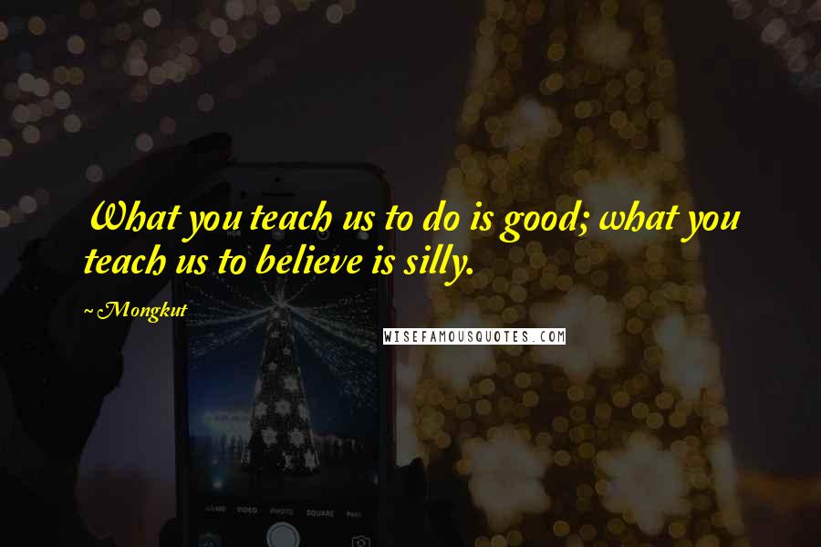 Mongkut Quotes: What you teach us to do is good; what you teach us to believe is silly.