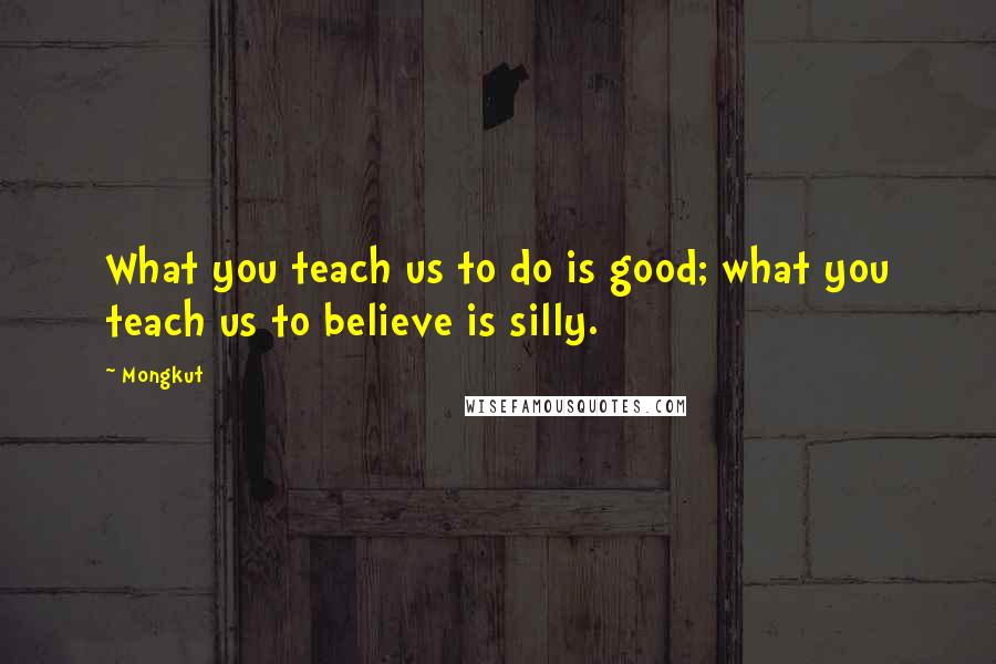 Mongkut Quotes: What you teach us to do is good; what you teach us to believe is silly.