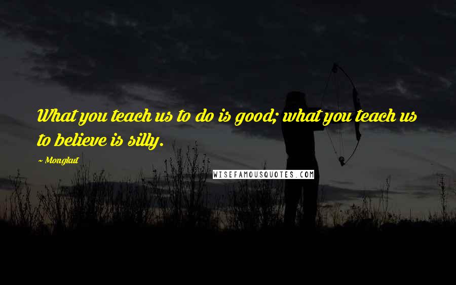 Mongkut Quotes: What you teach us to do is good; what you teach us to believe is silly.