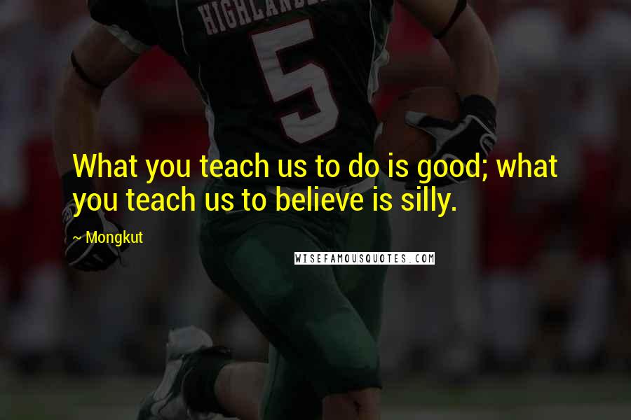 Mongkut Quotes: What you teach us to do is good; what you teach us to believe is silly.