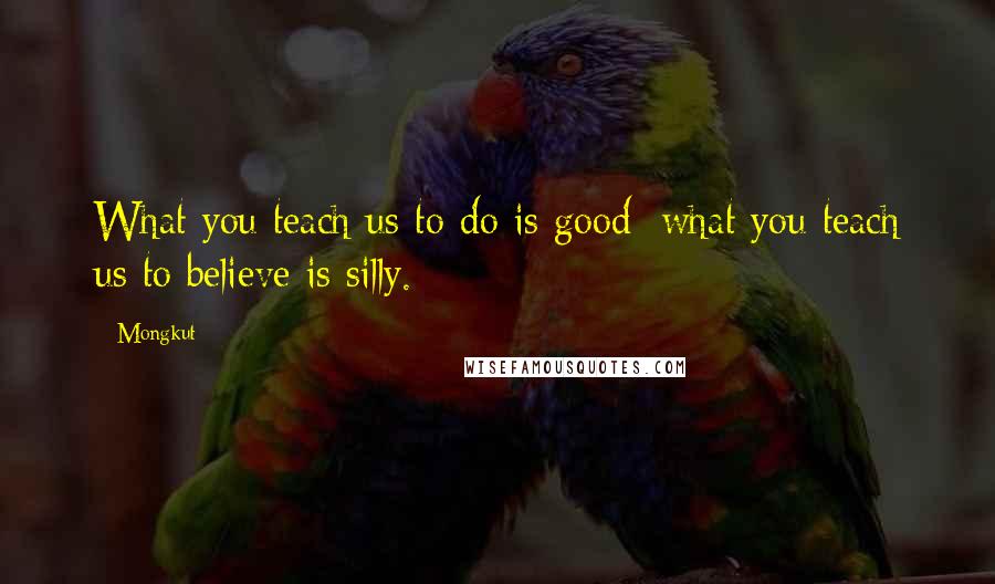 Mongkut Quotes: What you teach us to do is good; what you teach us to believe is silly.