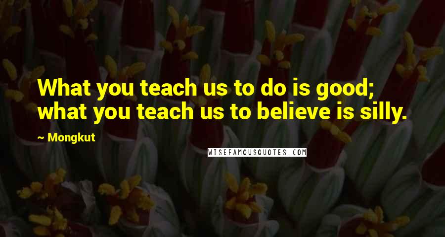 Mongkut Quotes: What you teach us to do is good; what you teach us to believe is silly.