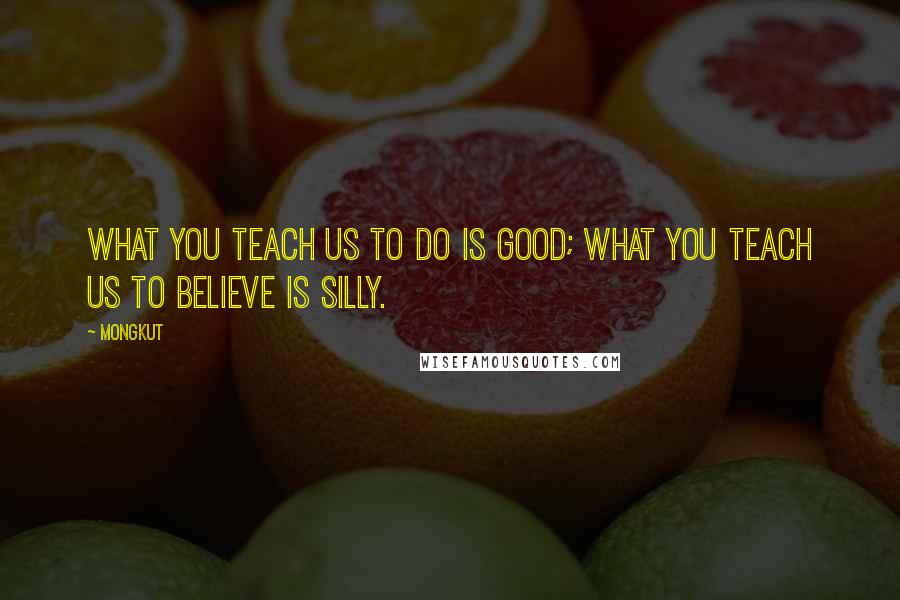 Mongkut Quotes: What you teach us to do is good; what you teach us to believe is silly.