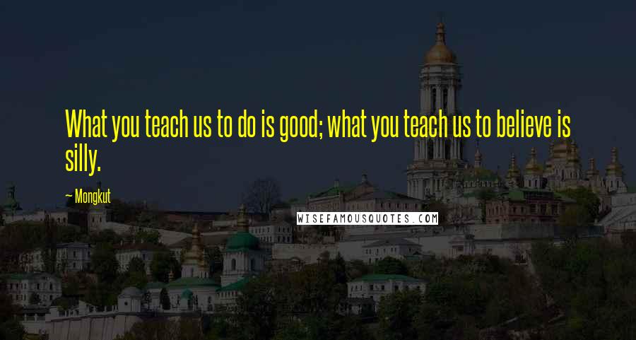 Mongkut Quotes: What you teach us to do is good; what you teach us to believe is silly.