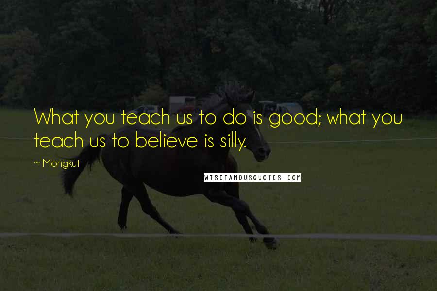 Mongkut Quotes: What you teach us to do is good; what you teach us to believe is silly.