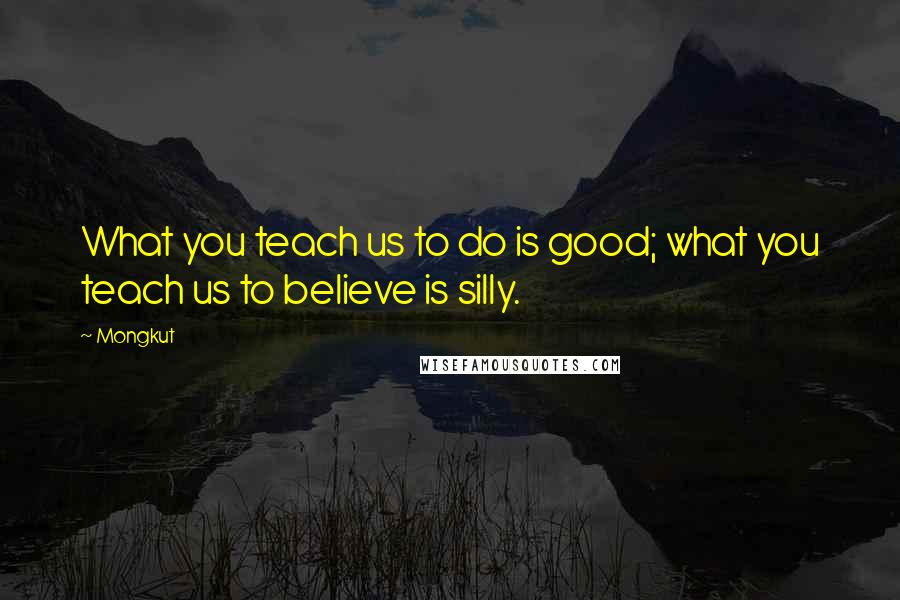 Mongkut Quotes: What you teach us to do is good; what you teach us to believe is silly.