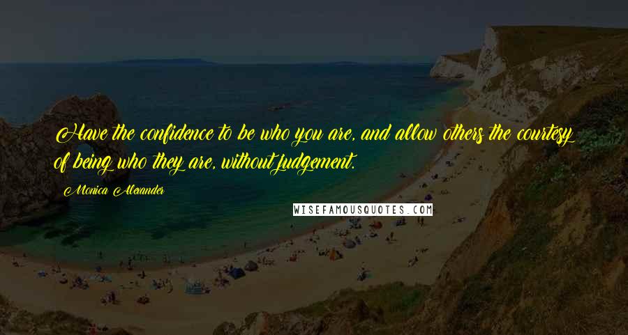 Monica Alexander Quotes: Have the confidence to be who you are, and allow others the courtesy of being who they are, without judgement.