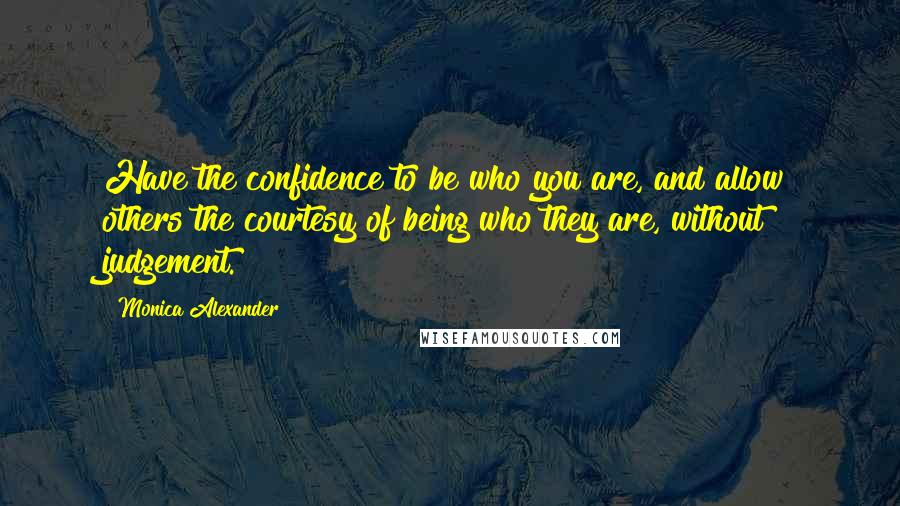 Monica Alexander Quotes: Have the confidence to be who you are, and allow others the courtesy of being who they are, without judgement.