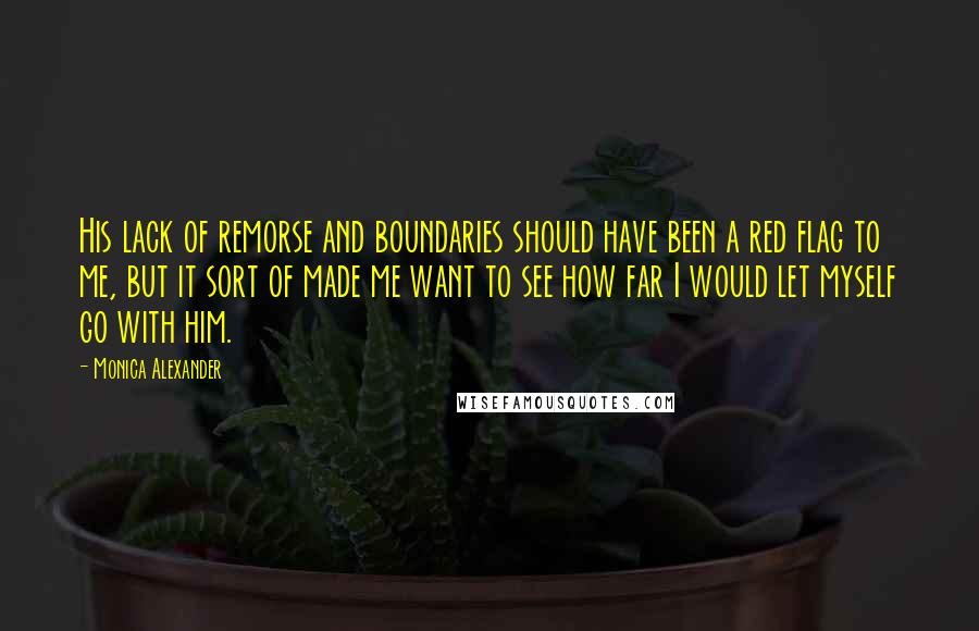 Monica Alexander Quotes: His lack of remorse and boundaries should have been a red flag to me, but it sort of made me want to see how far I would let myself go with him.