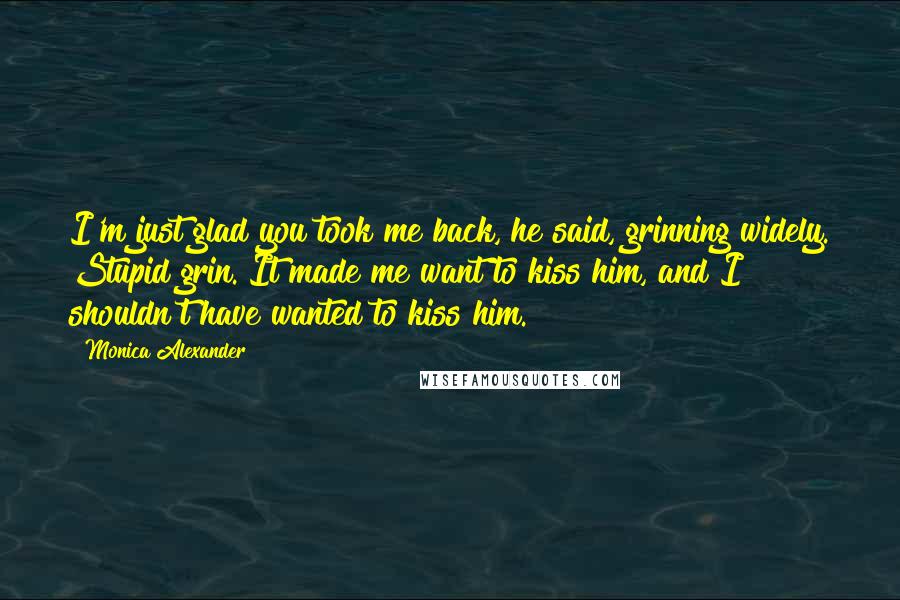 Monica Alexander Quotes: I'm just glad you took me back, he said, grinning widely. Stupid grin. It made me want to kiss him, and I shouldn't have wanted to kiss him.