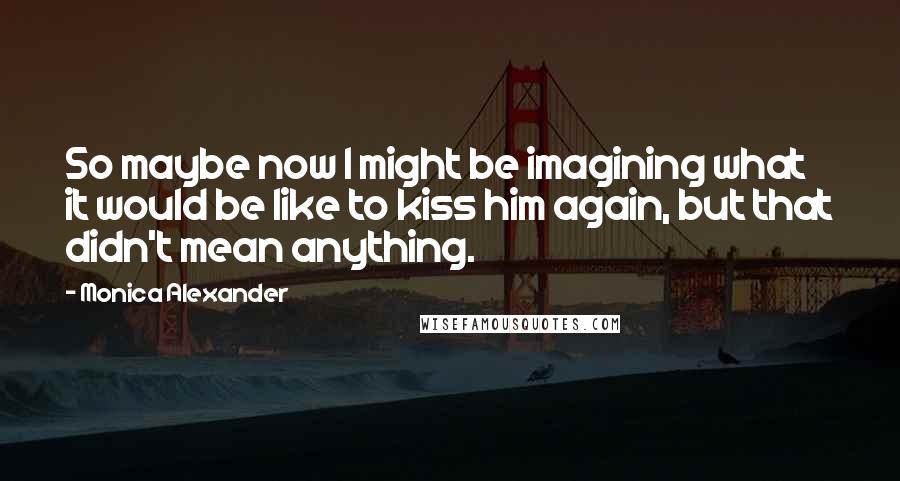 Monica Alexander Quotes: So maybe now I might be imagining what it would be like to kiss him again, but that didn't mean anything.