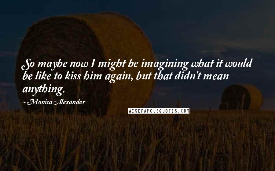 Monica Alexander Quotes: So maybe now I might be imagining what it would be like to kiss him again, but that didn't mean anything.