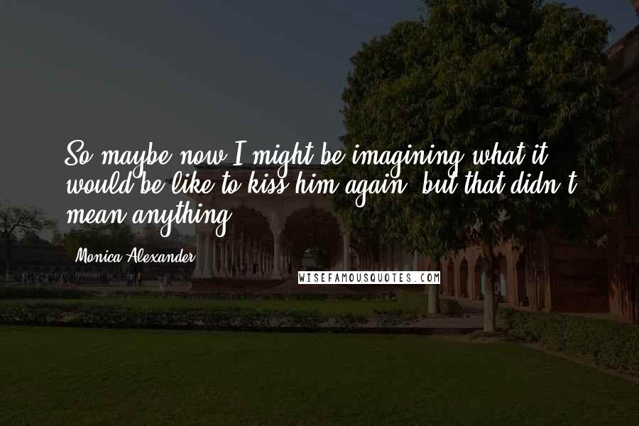 Monica Alexander Quotes: So maybe now I might be imagining what it would be like to kiss him again, but that didn't mean anything.