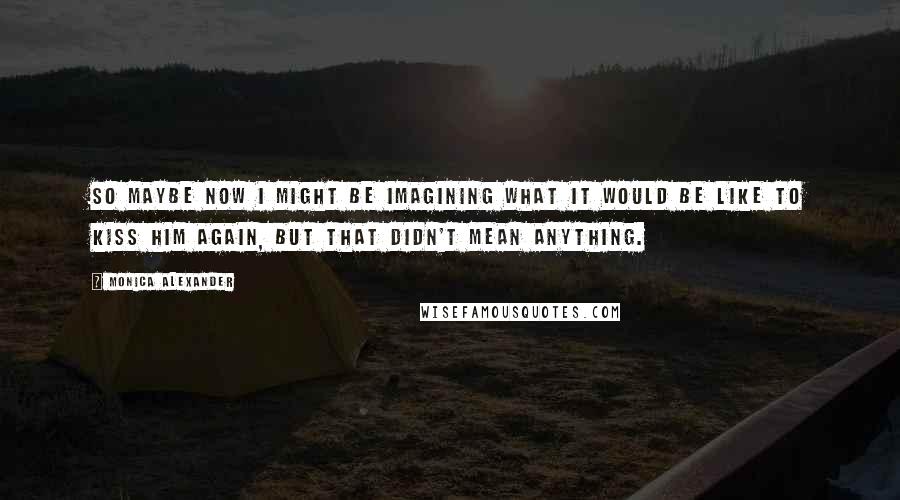 Monica Alexander Quotes: So maybe now I might be imagining what it would be like to kiss him again, but that didn't mean anything.