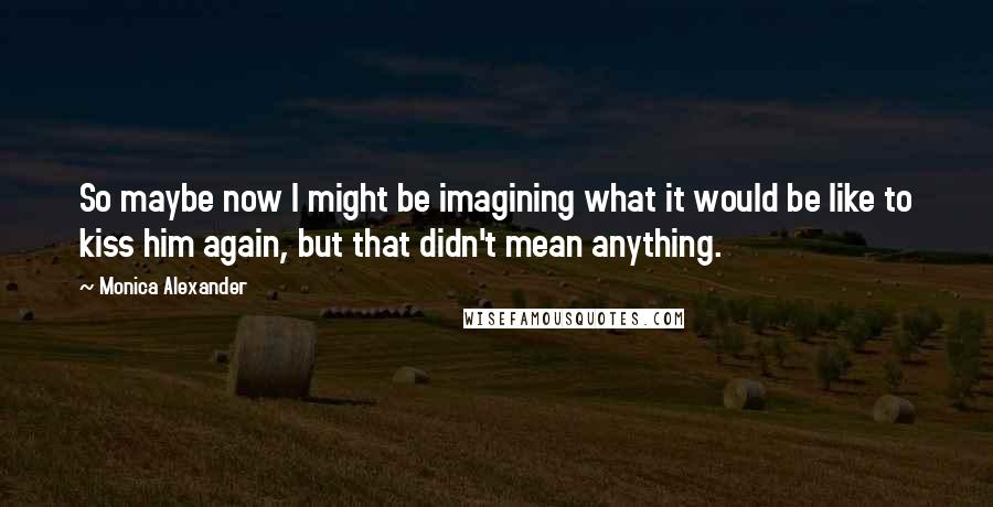 Monica Alexander Quotes: So maybe now I might be imagining what it would be like to kiss him again, but that didn't mean anything.