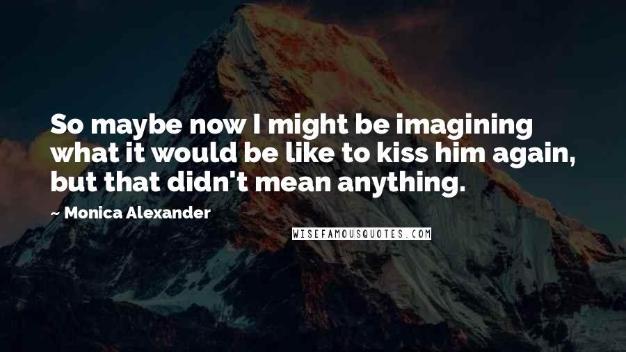 Monica Alexander Quotes: So maybe now I might be imagining what it would be like to kiss him again, but that didn't mean anything.