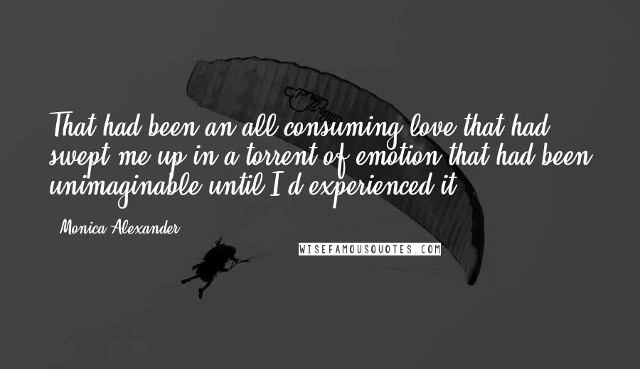 Monica Alexander Quotes: That had been an all-consuming love that had swept me up in a torrent of emotion that had been unimaginable until I'd experienced it.