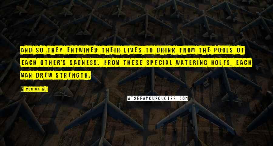 Monica Ali Quotes: And so they entwined their lives to drink from the pools of each other's sadness. From these special watering holes, each man drew strength.