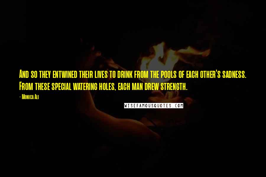 Monica Ali Quotes: And so they entwined their lives to drink from the pools of each other's sadness. From these special watering holes, each man drew strength.