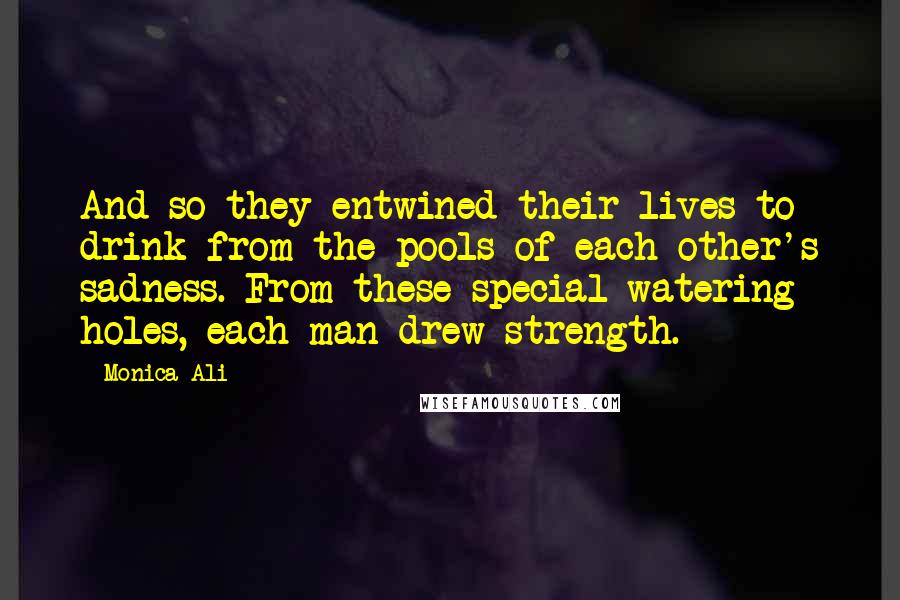 Monica Ali Quotes: And so they entwined their lives to drink from the pools of each other's sadness. From these special watering holes, each man drew strength.