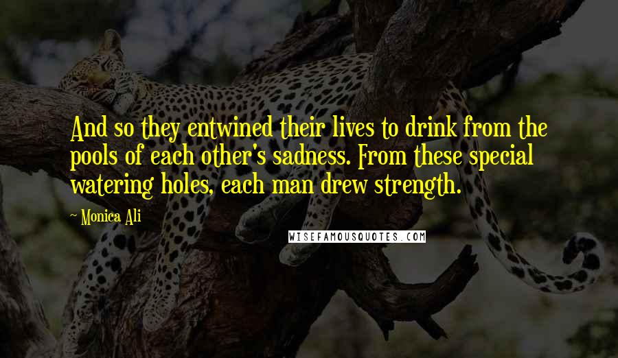 Monica Ali Quotes: And so they entwined their lives to drink from the pools of each other's sadness. From these special watering holes, each man drew strength.