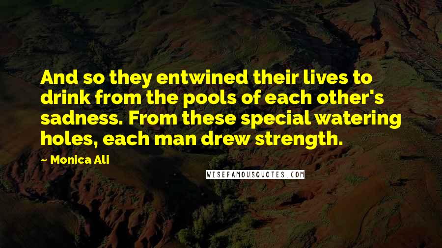 Monica Ali Quotes: And so they entwined their lives to drink from the pools of each other's sadness. From these special watering holes, each man drew strength.