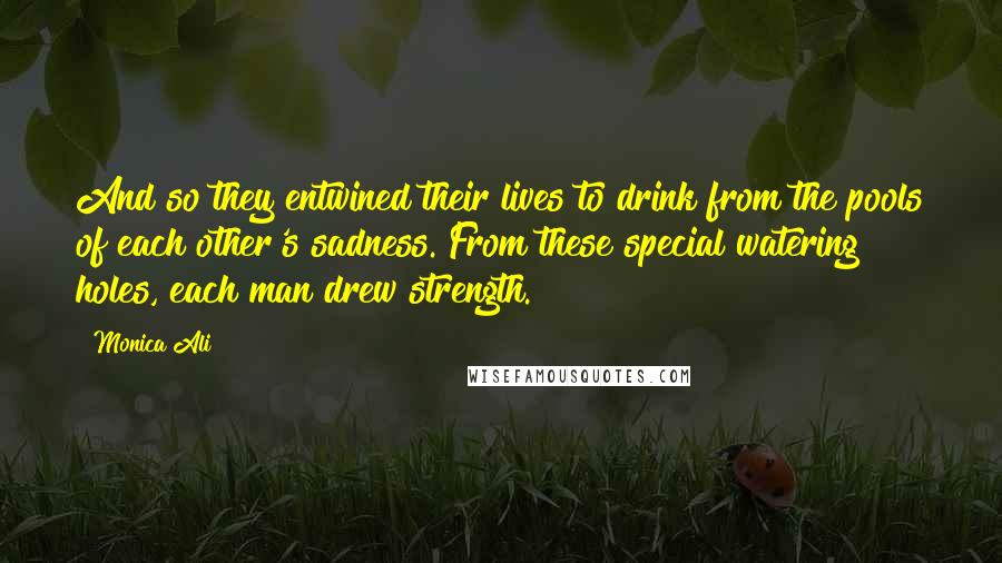 Monica Ali Quotes: And so they entwined their lives to drink from the pools of each other's sadness. From these special watering holes, each man drew strength.