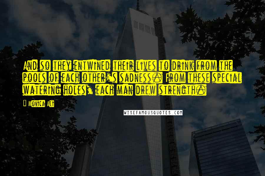 Monica Ali Quotes: And so they entwined their lives to drink from the pools of each other's sadness. From these special watering holes, each man drew strength.