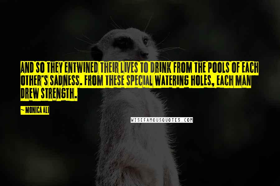 Monica Ali Quotes: And so they entwined their lives to drink from the pools of each other's sadness. From these special watering holes, each man drew strength.