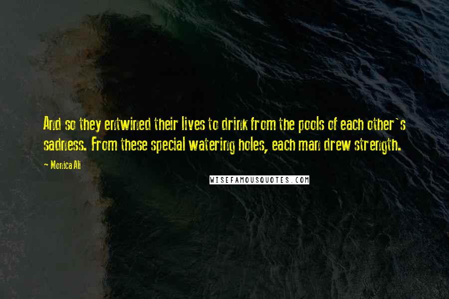 Monica Ali Quotes: And so they entwined their lives to drink from the pools of each other's sadness. From these special watering holes, each man drew strength.