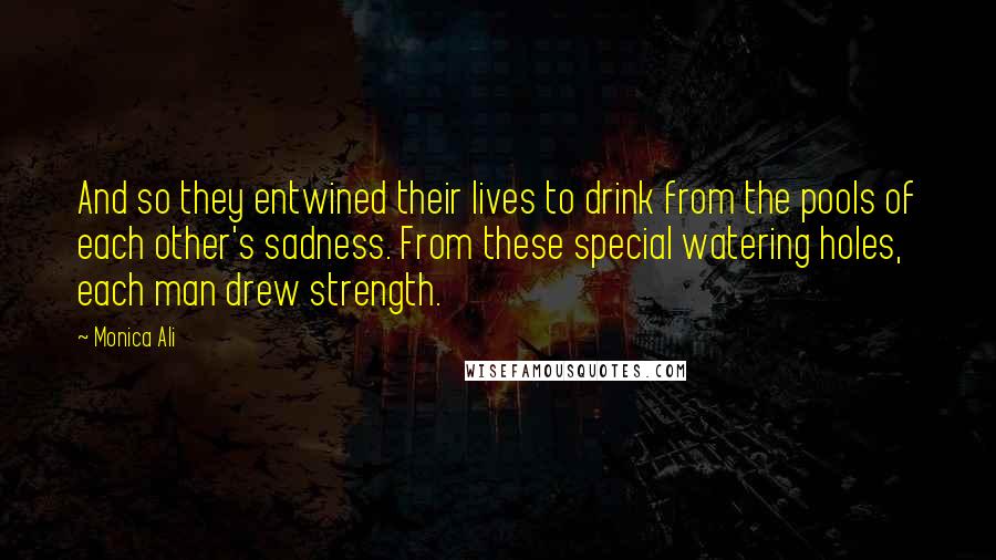 Monica Ali Quotes: And so they entwined their lives to drink from the pools of each other's sadness. From these special watering holes, each man drew strength.