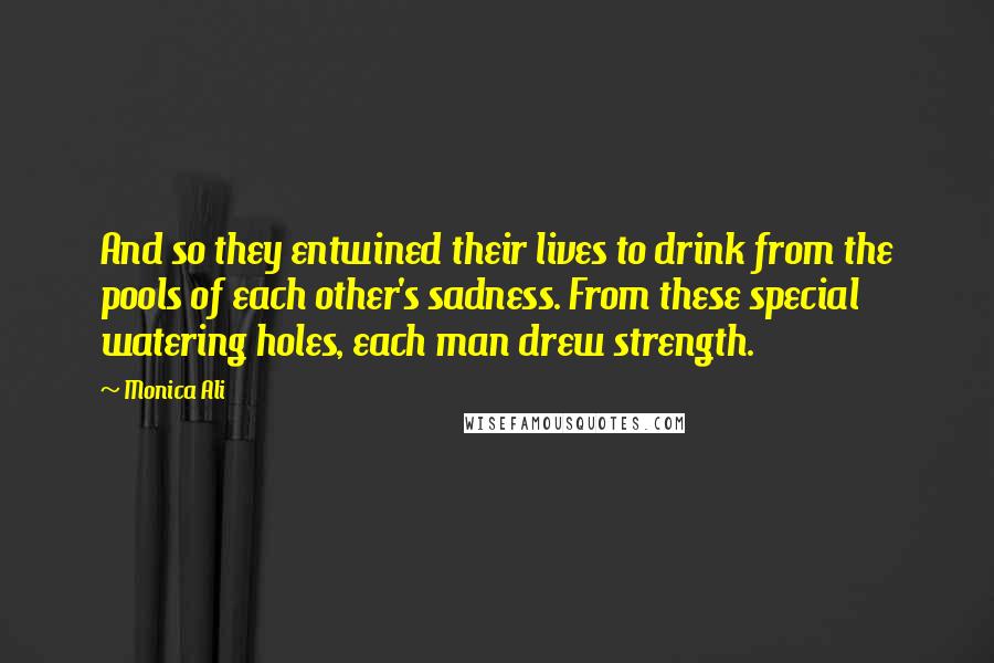 Monica Ali Quotes: And so they entwined their lives to drink from the pools of each other's sadness. From these special watering holes, each man drew strength.