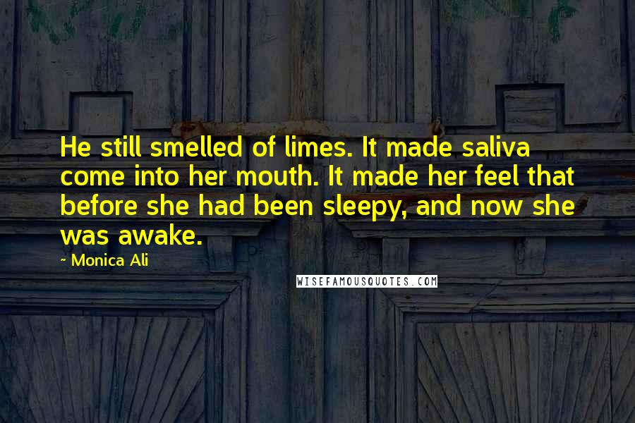 Monica Ali Quotes: He still smelled of limes. It made saliva come into her mouth. It made her feel that before she had been sleepy, and now she was awake.
