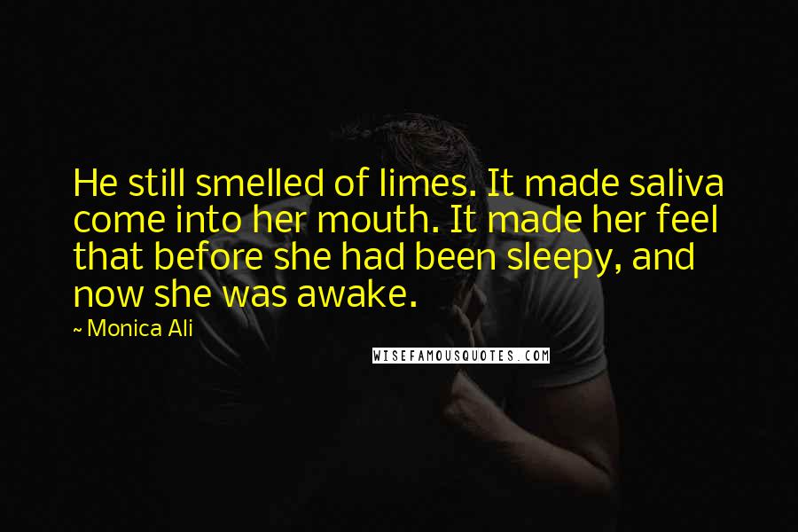 Monica Ali Quotes: He still smelled of limes. It made saliva come into her mouth. It made her feel that before she had been sleepy, and now she was awake.
