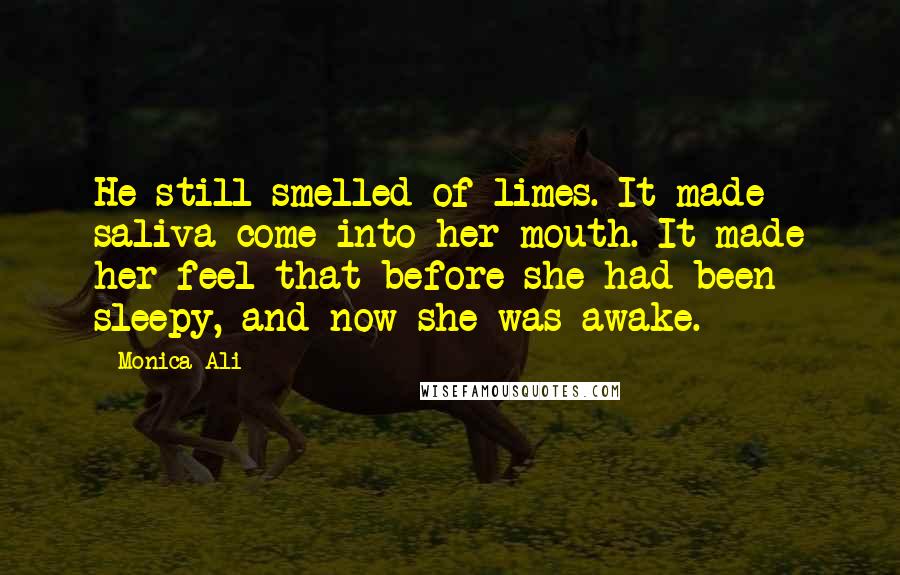 Monica Ali Quotes: He still smelled of limes. It made saliva come into her mouth. It made her feel that before she had been sleepy, and now she was awake.
