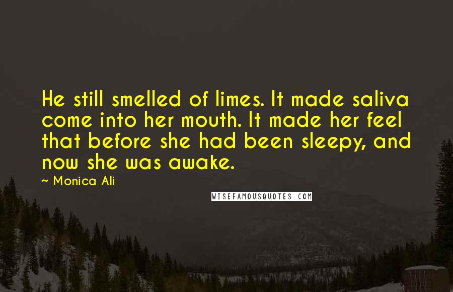 Monica Ali Quotes: He still smelled of limes. It made saliva come into her mouth. It made her feel that before she had been sleepy, and now she was awake.