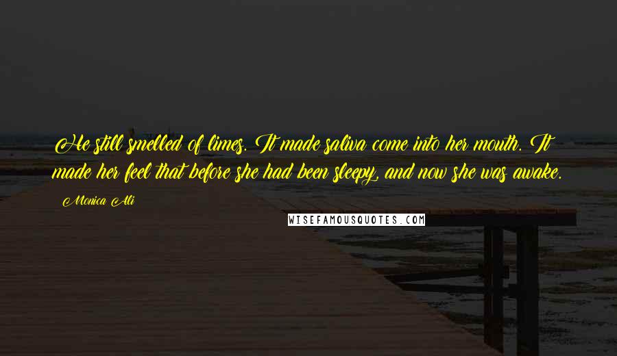 Monica Ali Quotes: He still smelled of limes. It made saliva come into her mouth. It made her feel that before she had been sleepy, and now she was awake.