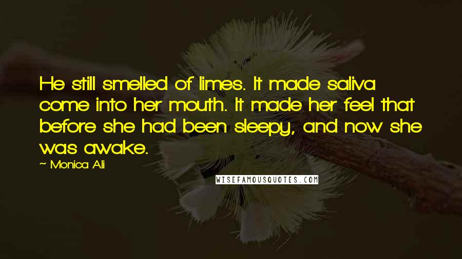 Monica Ali Quotes: He still smelled of limes. It made saliva come into her mouth. It made her feel that before she had been sleepy, and now she was awake.