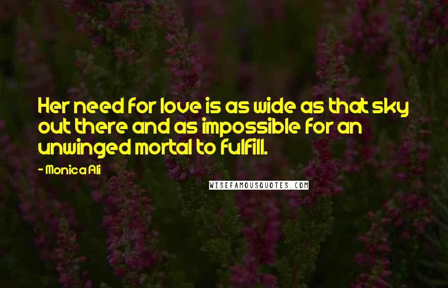 Monica Ali Quotes: Her need for love is as wide as that sky out there and as impossible for an unwinged mortal to fulfill.