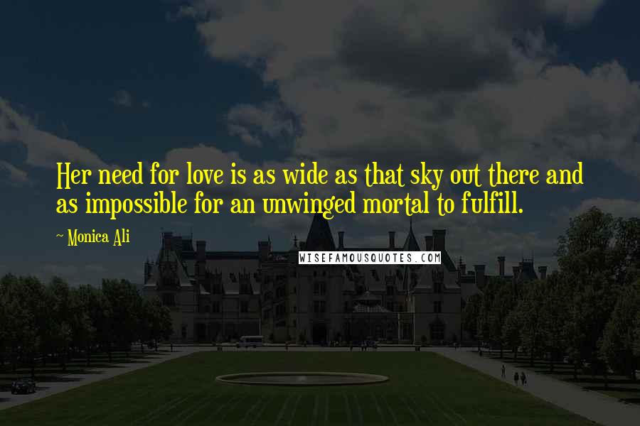 Monica Ali Quotes: Her need for love is as wide as that sky out there and as impossible for an unwinged mortal to fulfill.