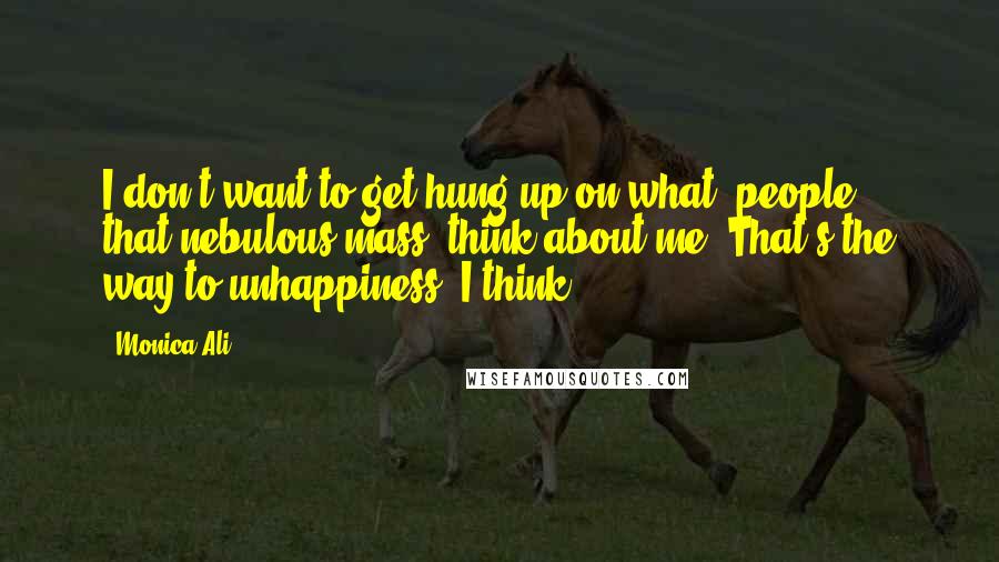 Monica Ali Quotes: I don't want to get hung up on what 'people,' that nebulous mass, think about me. That's the way to unhappiness, I think.