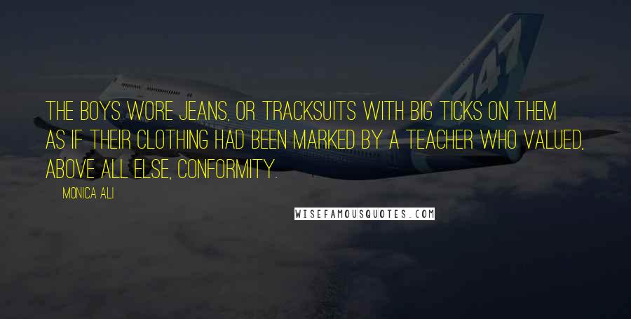 Monica Ali Quotes: The boys wore jeans, or tracksuits with big ticks on them as if their clothing had been marked by a teacher who valued, above all else, conformity.