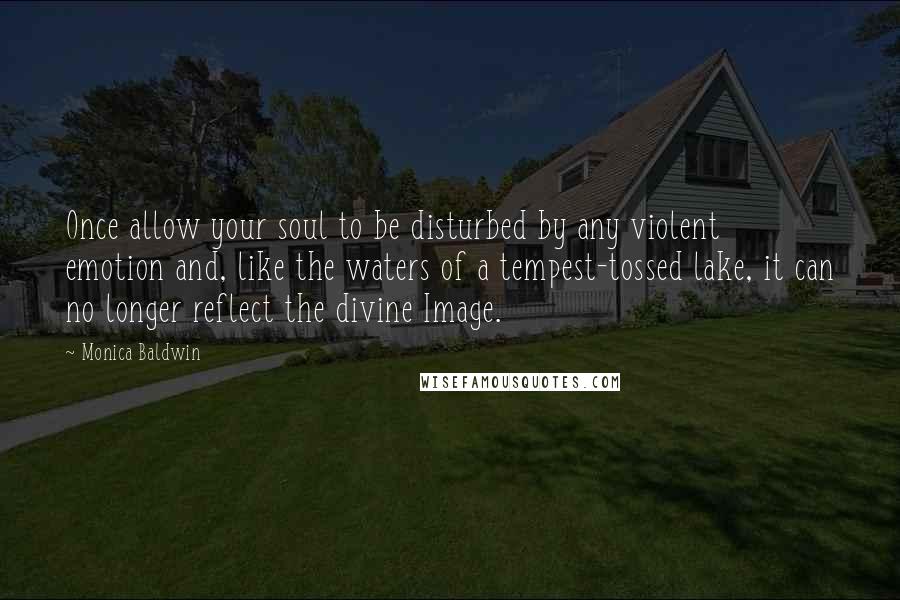 Monica Baldwin Quotes: Once allow your soul to be disturbed by any violent emotion and, like the waters of a tempest-tossed lake, it can no longer reflect the divine Image.