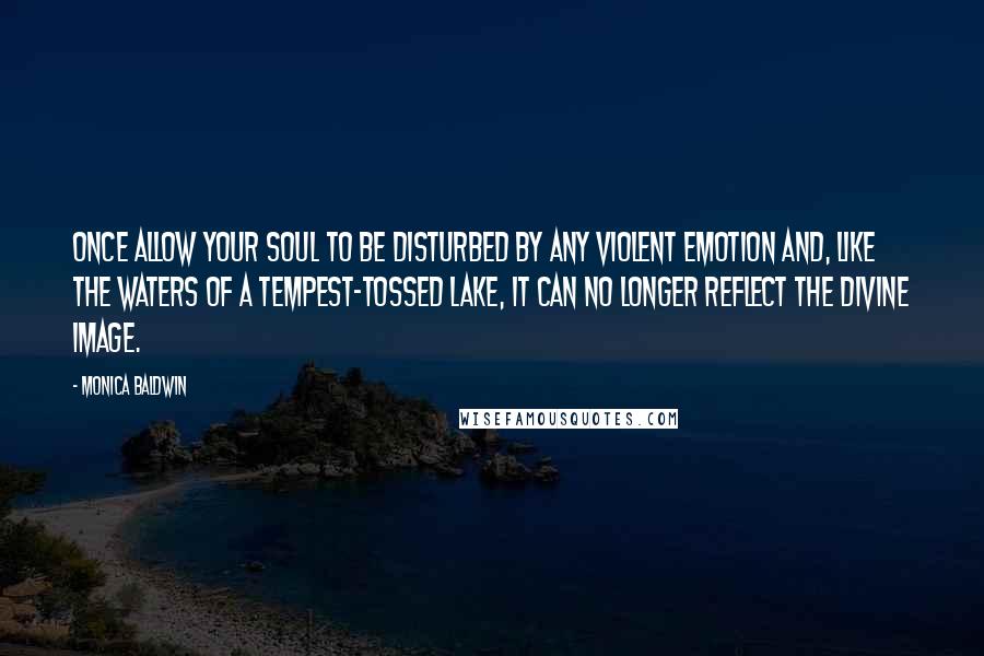 Monica Baldwin Quotes: Once allow your soul to be disturbed by any violent emotion and, like the waters of a tempest-tossed lake, it can no longer reflect the divine Image.