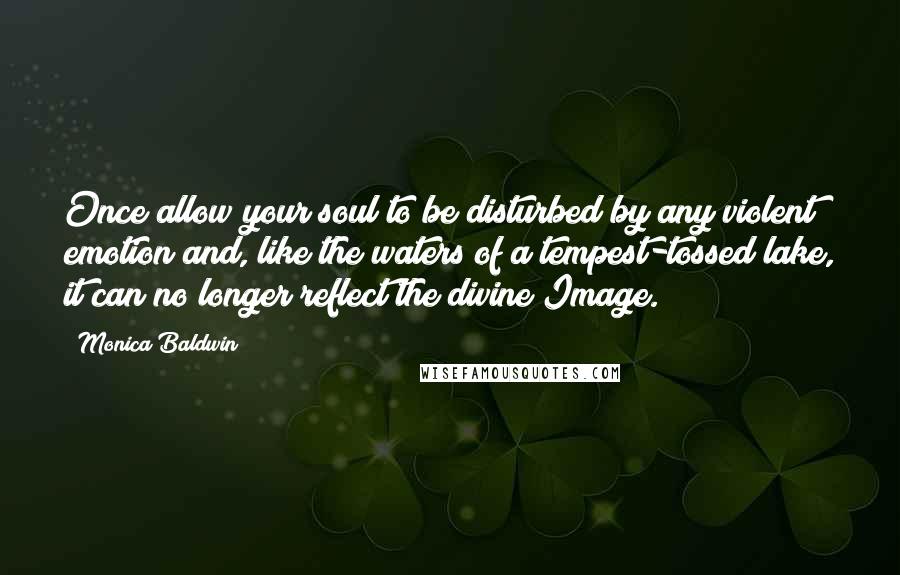 Monica Baldwin Quotes: Once allow your soul to be disturbed by any violent emotion and, like the waters of a tempest-tossed lake, it can no longer reflect the divine Image.