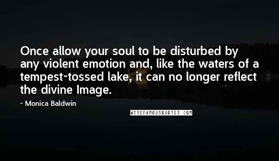 Monica Baldwin Quotes: Once allow your soul to be disturbed by any violent emotion and, like the waters of a tempest-tossed lake, it can no longer reflect the divine Image.