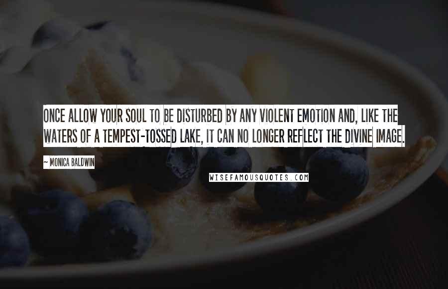 Monica Baldwin Quotes: Once allow your soul to be disturbed by any violent emotion and, like the waters of a tempest-tossed lake, it can no longer reflect the divine Image.