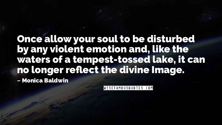 Monica Baldwin Quotes: Once allow your soul to be disturbed by any violent emotion and, like the waters of a tempest-tossed lake, it can no longer reflect the divine Image.